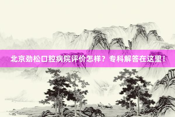 北京劲松口腔病院评价怎样？专科解答在这里！