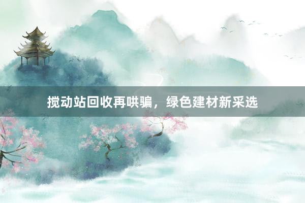 搅动站回收再哄骗，绿色建材新采选
