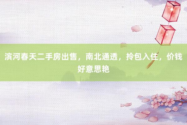 滨河春天二手房出售，南北通透，拎包入住，价钱好意思艳