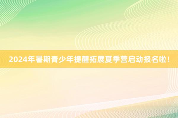 2024年暑期青少年提醒拓展夏季营启动报名啦！