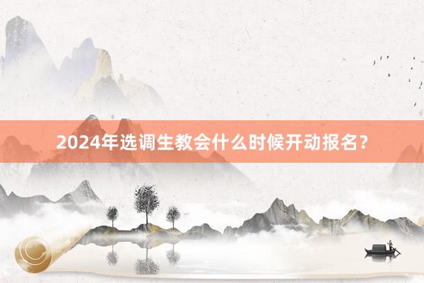2024年选调生教会什么时候开动报名？