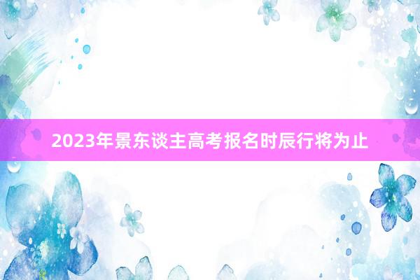 2023年景东谈主高考报名时辰行将为止